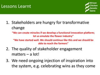 Lessons Learnt
1. Stakeholders are hungry for transformative
change
“We can create miracles if we develop a functional innovation platform;
let us emulate the flower industry”
“We have started well. We should continue like this and we should be
able to reach the farmers”
2. The quality of stakeholder engagement
matters – a lot!
3. We need ongoing injection of inspiration into
the system, e.g. celebrating wins as they come
 