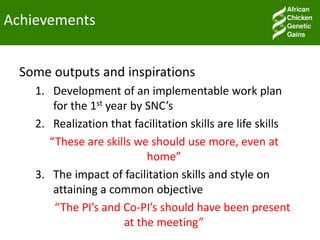 Achievements
Some outputs and inspirations
1. Development of an implementable work plan
for the 1st year by SNC’s
2. Realization that facilitation skills are life skills
“These are skills we should use more, even at
home”
3. The impact of facilitation skills and style on
attaining a common objective
“The PI’s and Co-PI’s should have been present
at the meeting”
 