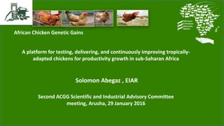 African Chicken Genetic Gains
A platform for testing, delivering, and continuously improving tropically-
adapted chickens for productivity growth in sub-Saharan Africa
Solomon Abegaz , EIAR
Second ACGG Scientific and Industrial Advisory Committee
meeting, Arusha, 29 January 2016
 