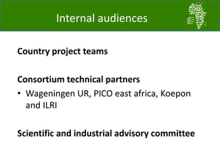 Internal audiences
Country project teams
Consortium technical partners
• Wageningen UR, PICO east africa, Koepon
and ILRI
Scientific and industrial advisory committee
 