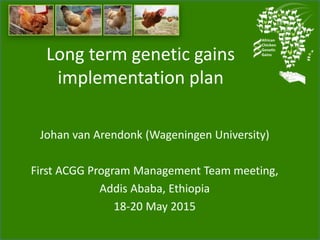Long term genetic gains
implementation plan for the African
Chicken Genetic Gains program
Johan van Arendonk (Wageningen University)
First ACGG Program Management Team meeting,
Addis Ababa, Ethiopia
18-20 May 2015
 