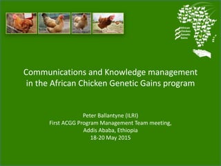 Communications and Knowledge management
in the African Chicken Genetic Gains program
Peter Ballantyne (ILRI)
First ACGG Program Management Team meeting,
Addis Ababa, Ethiopia
18-20 May 2015
 