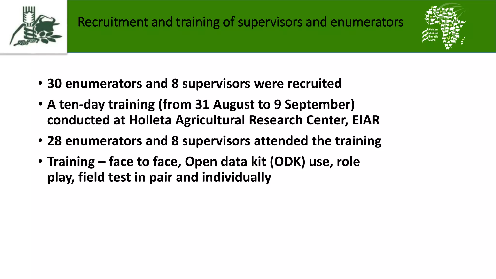 Recruitment and training of supervisors and enumerators
• 30 enumerators and 8 supervisors were recruited
• A ten-day training (from 31 August to 9 September)
conducted at Holleta Agricultural Research Center, EIAR
• 28 enumerators and 8 supervisors attended the training
• Training – face to face, Open data kit (ODK) use, role
play, field test in pair and individually
 
