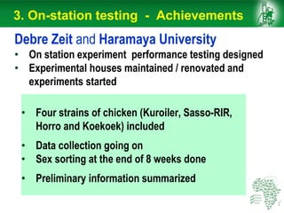 • Four strains of chicken (Kuroiler, Sasso-RIR,
Horro and Koekoek) included
• Data collection going on
• Sex sorting at the end of 8 weeks done
• Preliminary information summarized
Debre Zeit and Haramaya University
• On station experiment performance testing designed
• Experimental houses maintained / renovated and
experiments started
3. On-station testing - Achievements
 
