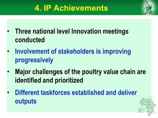 • Three national level Innovation meetings
conducted
• Involvement of stakeholders is improving
progressively
• Major challenges of the poultry value chain are
identified and prioritized
• Different taskforces established and deliver
outputs
4. IP Achievements
 
