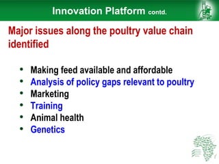 Innovation Platform contd.
Major issues along the poultry value chain
identified
• Making feed available and affordable
• Analysis of policy gaps relevant to poultry
• Marketing
• Training
• Animal health
• Genetics
 