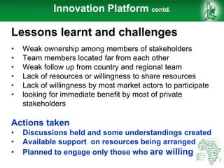 Innovation Platform contd.
Lessons learnt and challenges
• Weak ownership among members of stakeholders
• Team members located far from each other
• Weak follow up from country and regional team
• Lack of resources or willingness to share resources
• Lack of willingness by most market actors to participate
• looking for immediate benefit by most of private
stakeholders
Actions taken
• Discussions held and some understandings created
• Available support on resources being arranged
• Planned to engage only those who are willing
 