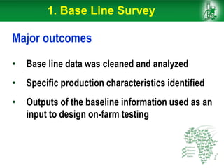 Major outcomes
• Base line data was cleaned and analyzed
• Specific production characteristics identified
• Outputs of the baseline information used as an
input to design on-farm testing
1. Base Line Survey
 