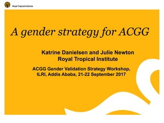 A gender strategy for ACGG
ACGG Gender Validation Strategy Workshop,
ILRI, Addis Ababa, 21-22 September 2017
Katrine Danielsen and Julie Newton
Royal Tropical Institute
 