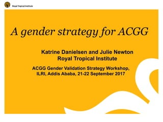 A gender strategy for ACGG
ACGG Gender Validation Strategy Workshop,
ILRI, Addis Ababa, 21-22 September 2017
Katrine Danie...