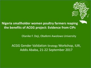 Nigeria smallholder women poultry farmers reaping
the benefits of ACGG project: Evidence from CIPs
Olanike F. Deji, Obafemi Awolowo University
ACGG Gender Validation Strategy Workshop, ILRI,
Addis Ababa, 21-22 September 2017
 