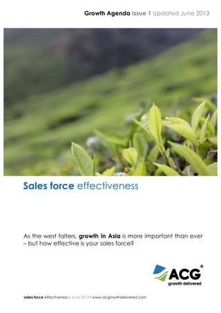  
	
  
Sales force effectiveness I June 2013 I www.acgrowthdelivered.com
	
  
	
  
	
  
	
  
	
  
	
  
	
  
Sales force effectiveness
As the west falters, growth in Asia is more important than ever
– but how effective is your sales force?
	
  
Growth Agenda Issue 1 Updated June 2013	
  
 