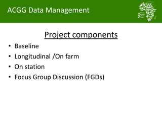 Project components
• Baseline
• Longitudinal /On farm
• On station
• Focus Group Discussion (FGDs)
ACGG Data Management
 