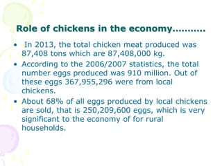 Role of chickens in the economy………..
• In 2013, the total chicken meat produced was
87,408 tons which are 87,408,000 kg.
• According to the 2006/2007 statistics, the total
number eggs produced was 910 million. Out of
these eggs 367,955,296 were from local
chickens.
• About 68% of all eggs produced by local chickens
are sold, that is 250,209,600 eggs, which is very
significant to the economy of for rural
households.
 