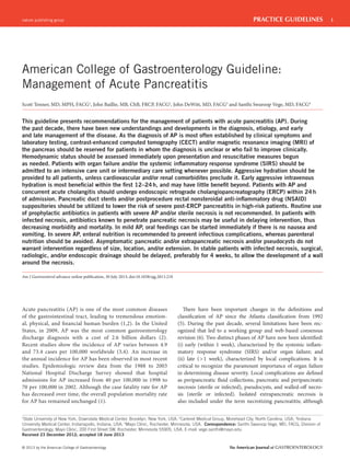 nature publishing group

PRACTICE GUIDELINES

American College of Gastroenterology Guideline:
Management of Acute Pancreatitis
Scott Tenner, MD, MPH, FACG1, John Baillie, MB, ChB, FRCP, FACG2, John DeWitt, MD, FACG3 and Santhi Swaroop Vege, MD, FACG4

This guideline presents recommendations for the management of patients with acute pancreatitis (AP). During
the past decade, there have been new understandings and developments in the diagnosis, etiology, and early
and late management of the disease. As the diagnosis of AP is most often established by clinical symptoms and
laboratory testing, contrast-enhanced computed tomography (CECT) and/or magnetic resonance imaging (MRI) of
the pancreas should be reserved for patients in whom the diagnosis is unclear or who fail to improve clinically.
Hemodynamic status should be assessed immediately upon presentation and resuscitative measures begun
as needed. Patients with organ failure and/or the systemic inﬂammatory response syndrome (SIRS) should be
admitted to an intensive care unit or intermediary care setting whenever possible. Aggressive hydration should be
provided to all patients, unless cardiovascular and/or renal comorbidites preclude it. Early aggressive intravenous
hydration is most beneﬁcial within the ﬁrst 12–24 h, and may have little beneﬁt beyond. Patients with AP and
concurrent acute cholangitis should undergo endoscopic retrograde cholangiopancreatography (ERCP) within 24 h
of admission. Pancreatic duct stents and/or postprocedure rectal nonsteroidal anti-inﬂammatory drug (NSAID)
suppositories should be utilized to lower the risk of severe post-ERCP pancreatitis in high-risk patients. Routine use
of prophylactic antibiotics in patients with severe AP and/or sterile necrosis is not recommended. In patients with
infected necrosis, antibiotics known to penetrate pancreatic necrosis may be useful in delaying intervention, thus
decreasing morbidity and mortality. In mild AP, oral feedings can be started immediately if there is no nausea and
vomiting. In severe AP, enteral nutrition is recommended to prevent infectious complications, whereas parenteral
nutrition should be avoided. Asymptomatic pancreatic and/or extrapancreatic necrosis and/or pseudocysts do not
warrant intervention regardless of size, location, and/or extension. In stable patients with infected necrosis, surgical,
radiologic, and/or endoscopic drainage should be delayed, preferably for 4 weeks, to allow the development of a wall
around the necrosis.
Am J Gastroenterol advance online publication, 30 July 2013; doi:10.1038/ajg.2013.218

Acute pancreatitis (AP) is one of the most common diseases
of the gastrointestinal tract, leading to tremendous emotional, physical, and financial human burden (1,2). In the United
States, in 2009, AP was the most common gastroenterology
discharge diagnosis with a cost of 2.6 billion dollars (2).
Recent studies show the incidence of AP varies between 4.9
and 73.4 cases per 100,000 worldwide (3,4). An increase in
the annual incidence for AP has been observed in most recent
studies. Epidemiologic review data from the 1988 to 2003
National Hospital Discharge Survey showed that hospital
admissions for AP increased from 40 per 100,000 in 1998 to
70 per 100,000 in 2002. Although the case fatality rate for AP
has decreased over time, the overall population mortality rate
for AP has remained unchanged (1).

There have been important changes in the definitions and
classification of AP since the Atlanta classification from 1992
(5). During the past decade, several limitations have been recognized that led to a working group and web-based consensus
revision (6). Two distinct phases of AP have now been identified:
(i) early (within 1 week), characterized by the systemic inflammatory response syndrome (SIRS) and/or organ failure; and
(ii) late ( > 1 week), characterized by local complications. It is
critical to recognize the paramount importance of organ failure
in determining disease severity. Local complications are defined
as peripancreatic fluid collections, pancreatic and peripancreatic
necrosis (sterile or infected), pseudocysts, and walled-off necrosis (sterile or infected). Isolated extrapancreatic necrosis is
also included under the term necrotizing pancreatitis; although

1
State University of New York, Downstate Medical Center, Brooklyn, New York, USA; 2Carteret Medical Group, Morehead City, North Carolina, USA; 3Indiana
University Medical Center, Indianapolis, Indiana, USA; 4Mayo Clinic, Rochester, Minnesota, USA. Correspondence: Santhi Swaroop Vege, MD, FACG, Division of
Gastroenterology, Mayo Clinic, 200 First Street SW, Rochester, Minnesota 55905, USA. E-mail: vege.santhi@mayo.edu
Received 23 December 2012; accepted 18 June 2013

© 2013 by the American College of Gastroenterology

The American Journal of GASTROENTEROLOGY

1

 