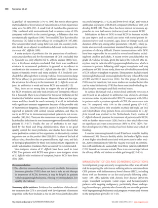 The American Journal of GASTROENTEROLOGY VOLUME 108 | APRIL 2013 www.amjgastro.com
488 Surawicz et al.
successful therapy (121–123), and lower levels of IgG anti-toxin A
antibodies in patients with RCDI compared with those with CDI
develop RCDI (82). Thus, there has been interest in immune ap-
proaches to treat both severe (refractory) and recurrent RCDI.
Publications to date on IVIG to treat RCDI in humans include
six case reports and six small case series with varied patient in-
clusions (severe and recurrent), ages, doses of therapy used, and
duration of therapy among other parameters (124,125). Many pa-
tients also received concomitant standard therapy, making inter-
pretation of efficacy difficult. Passive immunizations with IVIG
have been reported to be successful in several small series, includ-
ing both children and adults. A recent review concluded that the
grade of evidence is weak, given the lack of RCTs (125). One ex-
ception may be patients with hypogammaglobulinemia, which is
common in patients following solid organ transplants, and may
predispose to CDI. In one study, there was a fivefold increased risk
of CDI in heart transplant recipients. These patients had decreased
immunoglobulins and immunoglobulin therapy reduced the risk
of CDI and RCDI recurrence (126). For this group of patients,
IVIG may be beneficial, but more studies are needed before this
can be stated definitively. IVIG has been associated with drug-in-
duced aseptic meningitis and fluid overload states.
In a phase II clinical trial, a monoclonal antibody to toxins A
and B used as an adjunct to antibiotics was shown to decrease
recurrence rates in patients with CDI (7% compared with 38%);
in patients with a previous episode of CDI, the recurrence rate
was 7% compared with 18% in the control group (P=0.07)
(127). This product is only available in phase III trials. An oral
anti-Clostridium whey protein from cows immunized to C. dif-
ficile toxoid was studied in the Netherlands. Early studies of
C. difficile showed promise for treatment of patients with RCDI,
with no further recurrences (128), but in a later study there was
no significant decrease in recurrences (44% vs. 45%) (129). Fur-
ther development of this product has been halted due to lack of
funding.
A vaccine containing toxoids A and B has been tested in healthy
volunteers (130). Given to healthy adults, the levels of IgG to toxin
A were higher than levels associated with protection in other stud-
ies. Active immunization with this vaccine was used in combina-
tion with antibiotics to successfully treat three patients with RCDI
(131). Several vaccines are in trials. There is no convincing evidence
for efficacy of bile salt binders or whole gut lavage (132–134).
MANAGEMENT OF CDI AND CO-MORBID CONDITIONS
Several patient groups are newly recognized as either at an elevated
risk for acquiring the infection or suffering adverse outcomes from
CDI: patients with inflammatory bowel disease (IBD), including
those with an ileostomy or an ileo-anal pouch following colec-
tomy (135–138); patients with chronic liver disease (139,140);
organ transplant recipients (solid organ and hematopoietic);
patients with ongoing malignancy, particularly those undergo-
ing chemotherapy, patients who chronically use steroids; patients
with hypogammaglobulinemia and pregnant women and women
in the peripartum period (141–143).
(2gm/day) of vancomycin (17% vs. 50%) but not in those given
metronidazole or lower doses of vancomycin in whom recurrence
rates were 56–60% (32). A small trial of Lactobacillus plantarum
299v combined with metronidazole had recurrence rates of 35%
compared with 66% in the control groups, a difference that was
not statistically significant (106). Two small RCTs of Lactobacillus
rhamnosus GG failed to show efficacy in treating RCDI (107,108).
One uncontrolled study using Kefir (an over-the-counter probi-
otic drink) as an adjunct to antibiotics did result in decreased re-
currence of C. difficile (109).
A meta-analysis of probiotics for the prevention of antibiotic-
associated diarrhea and for the treatment of CDI concluded that
S. boulardii was only effective for C. difficile disease (110); how-
ever, a Cochrane analysis concluded that there was insufficient
evidence to recommend probiotics, in general, as an adjunct to
antibiotics in the treatment of C. difficile diarrhea (111). The most
recent systematic review and meta-analysis of S. boulardii con-
cluded that although there is strong evidence from numerous large
RCTs for efficacy in prevention of antibiotic-associated diarrhea,
the evidence for efficacy in the treatment of C. difficile as an ad-
junct to antibiotics is weak and more RCTs are needed (112).
Thus, there are no strong data to support the use of probiotics
for RCDI treatment, and only weak evidence of therapeutic efficacy
for S. boulardii. There is no evidence for the use of probiotics in the
treatment of initial or severe disease. Moreover, these are live orga-
nisms and they should be used cautiously, if at all, in individuals
with significant immune suppression because of the possible risk
of bacteremia or fungemia. There are cases of S. boulardii fungemia
reported in patients with central venous catheters, and thus its
use in an ICU or in immunocompromised patients is not recom-
mended (113,114). There are also numerous case reports of invasive
lactobacillus infections in non-immunosuppressed (mostly elderly)
patients (115–117). Finally, the use of probiotics is not regu-
lated by the Food and Drug Administration, there is no good
quality control for most probiotics, and studies have shown that
some probiotics contain no live organisms, or alternatively, contain
organisms not on the product label (118,119). In view of the lack of
efficacy data, abundant data on potential harm, high costs, and lack
of biological plausibility for these non-human micro-organisms to
confer colonization resistance, their use cannot be recommended.
Non-toxigenic strains of C. difficile have been used to treat
CDI. Two patients with RCDI were given a non-toxigenic strain
of C. difficile with resolution of symptom, but no RCTs have been
done (120).
Recommendation
22 No effective immunotherapy is currently available. Intravenous
immune globulin (IVIG) does not have a role as sole therapy
in treatment of RCDI; however, it may be helpful in patients
with hypogammaglobulinemia. (Strong recommendation, low
quality of evidence)
Summary of the evidence. Evidence that resolution of diarrhea af-
ter treatment for CDI is associated with development of immune
responses in the host includes a rise in anti-toxin antibodies after
 