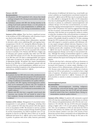 © 2013 by the American College of Gastroenterology The American Journal of GASTROENTEROLOGY
489Guidelines for CDI
Patients with IBD
Recommendations
23. All patients with IBD hospitalized with a disease flare should
undergo testing for CDI. (Strong recommendation, high-qual-
ity evidence)
24. Ambulatory patients with IBD who develop diarrhea in the
setting of previously quiescent disease, or in the presence of
risk factors such as recent hospitalization or antibiotic use,
should be tested for CDI. (Strong recommendation, moder-
ate-quality evidence)
Summary of the evidence. There has been a significant increase
in the incidence of CDI in IBD patients, with recurrence in up to
one-third in both children and adults (144–148).
Risk factors are pre-existing colonic inflammation, especially
in ulcerative colitis, severe underlying IBD, and ongoing immu-
nosuppression (136,149–152). Among the different therapies, the
highest risk appears to be with corticosteroid use, which confer
a threefold increase of CDI. Corticosteroid exposure within 2
weeks of the diagnosis of CDI was also associated with a twofold
increase in mortality (153). Patients with IBD have a higher rate
of colectomy and a greater mortality than either non-CDI IBD
or non-IBD CDI controls (135,137,150). The clinical presentation
of an IBD flare and CDI often is indistinguishable and requires
a high index of suspicion for prompt detection and institution
of appropriate therapy. All patients who require hospitalization
because of an IBD flare, as well as ambulatory patients with risk
factors for CDI (e.g., recent hospitalization, antibiotic use) or un-
explained worsening of symptoms in the setting of previously qui-
escent disease, should be tested for C. difficile.
Recommendation
25. In patients who have IBD with severe colitis, simultaneous initi-
ation of empirical therapy directed against CDI and treatment of
an IBD flare may be required while awaiting results of C. difficile
testing. (Conditional recommendation, low-quality evidence)
26. In patients with IBD ongoing immunosuppression medica-
tions can be maintained in patients with CDI. Escalation of
immunosuppression medications should be avoided in the
setting of untreated CDI. (Conditional recommendation, low-
quality evidence)
27. Patients with IBD who have a surgically created pouch after
colectomy may develop CDI and should be tested if they
have symptoms. (Strong recommendation, moderate-quality
evidence)
Summary of the evidence. Management of concomitant immu-
nosuppression in such patients is challenging, including when
to treat a patient for CDI when they present with what appears
to be an exacerbation of IBD. The decision to wait for a positive
test to prove CDI or institute empirical therapy should be guided
by severity of presentation. For mild-to-moderate cases, it is ap-
propriate to treat for an IBD flare alone if there are no specific
additional risk factors for C. difficile, and to treat if stool testing
is positive. In patients with severe colitis, however, particularly
in the presence of additional risk factors (e.g., recent health-care
contact, antibiotic use, hospitalization) concomitant treatment for
presumed C. difficile and an IBD flare may be warranted. Because
it is often difficult to distinguish the effect of CDI independent
from that of underlying IBD and because the data reporting worse
outcomes in patients on combination immunosuppression and
antibiotic therapy (153,154) have several limitations, we recom-
mend that ongoing immunosuppression be continued at existing
doses in IBD-CDI patients. One study has suggested that reducing
the dose of systemic corticosteroids may help reduce the need for
colectomy (149), but there are no prospective studies to confirm
or refute this. Escalation of the corticosteroid dose or initiation of
anti-TNF (anti-tumor necrosis factor) therapy in patients with a
positive CDI probably should be avoided for 72h after initiating
therapy for CDI. In patients with severe disease, early co-manage-
ment with surgeons is essential as patients with fulminant coli-
tis may require emergent subtotal colectomy. Response to treat-
ment should be based on clinical symptoms and signs. However,
if diarrhea persists after completion of CDI treatment, a repeat
C. difficile test may be warranted. If negative, escalation of IBD
immunosuppressive therapy can be done to treat persistent dis-
ease. Although this testing recommendation appears to conflict
with previous recommendations, personal experience of several
authors indicates that repeat stool testing may be indicated in IBD
patients.
Patients who have had a colectomy and have an ileostomy or
an ileo-anal pouch remain at risk for CDI, with symptoms of
increased stool frequency, or ostomy output, bleeding, or sys-
temic features of fever, abdominal pain, and leukocytosis (155–
158). Because some studies have reported high rates of adverse
outcomes for CDI in such patients, it is essential to have a high
index of suspicion. All patients with persistent or unexplained
symptoms should be tested for C. difficile. Treatment of C. dif-
ficile pouchitis or enteritis is similar to treatment of other IBD
patients.
Immunosuppressed patients
Recommendation
28. Underlying immunosuppression (including malignancy,
chemotherapy, corticosteroid therapy, organ transplantation,
and cirrhosis), increases the risk of CDI and such patients
should be tested if they have a diarrheal illness. (Strong rec-
ommendation, moderate-quality evidence)
Summary of the evidence. In patients with community-acquired
CDI, 0.2% may have underlying chronic liver disease or cirrhosis
(159), whereas in hospitalized patients with CDI, this rate is esti-
mated at 2–5% (140,160). The rate of CDI in the post-transplant
setting is higher with 3–11% of such patients developing CDI
(161–163). Use of antibiotics or PPIs are risk factors for CDI in
patients with cirrhosis, but whether such risk is greater than that
in non-liver disease controls is not clear (139); severity of liver
disease has not been shown consistently to be an independent risk
factor (164). Recommendations for therapy are the same as for
other patients.
 