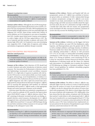 The American Journal of GASTROENTEROLOGY VOLUME 108 | APRIL 2013 www.amjgastro.com
490 Surawicz et al.
Summary of the evidence. Patients and hospital staff who are
asymptomatic carriers of C. difficile may contribute to horizon-
tal spread within an institution (15,168). Antimicrobial therapy
to eradicate asymptomatic carriage of C. difficile is not recom-
mended. In one study, metronidazole was not effective in elimi-
nating carriage, and while vancomycin initially cleared the organ-
ism from stools, the rate of re-colonization was high at follow up
2 months later (169) often with new strains; one asymptomatic
carrier developed CDI after vancomycin treatment. Treatment of
carriers also may increase the shedding of spores (170).
Recommendation
32. Antibiotic stewardship is recommended to reduce the risk of
CDI. (Strong recommendation, high-quality evidence)
Summary of the evidence. Antibiotics are the biggest risk factor
for CDI. Any antibiotic can cause CDI, but clindamycin, cepha-
losporins, and fluoroquinolones pose the greatest risk for CDI,
as well as multiple antibiotics and longer duration of antibiotics.
Numerous studies have shown that restriction of the most com-
mon offending antimicrobials is effective in CDI prevention
(171–173). In one study, an antimicrobial stewardship program
contributed to a 60% decrease in CDI incidence during an epi-
demic (173). During an epidemic, active monitoring of CDI, as
is done for vancomycin-resistant enterococcal infections, allows
identification of alarming trends and the chance for relatively
early interventions. It is probably wise to monitor the incidence
of CDI following any change in a formulary’s antibiotic “drug of
choice”. Several guidelines for antibiotic stewardship programs
have been published (174–176).
Recommendation
33. Contact precautions for a patient with CDI should be main-
tained at a minimum until the resolution of diarrhea. (Strong
recommendation, high quality evidence)
Summary of the evidence. The ability to culture C. difficile is sig-
nificantly higher from the surfaces in rooms of infected patients
than from the surfaces of rooms of non-infected patients (15).
C. difficile can also be cultured from the surfaces of rooms of pa-
tients with asymptomatic CDI, albeit to a lesser degree than from
the rooms of patients with symptomatic CDI. Additionally; it has
been shown that the skin surfaces of patients with CDI diarrhea
that resolved 2 weeks before is still contaminated with C. difficile
that may be transferred to an examining gloved hand (177). One
recommendation is to maintain contact precautions for 48h after
diarrhea ceases (178). Some institutions have implemented con-
tact precautions for the duration of hospitalization as part of their
infection control interventions for CDI (168).
Recommendation
34. Patients with known or suspected CDI should be placed in a
private room or in a room with another patient with docu-
mented CDI. (Strong recommendation, high-quality evi-
dence)
Pregnant or peripartum women
Recommendation
29. Any diarrheal illness in women who are pregnant or peripar-
turient should prompt testing for C. difficile. (Conditional rec-
ommendation; low-quality evidence)
Summary of the evidence. Although the rate of CDI among hospi-
talized pregnant women historically has been as low as 0.02%, a re-
port of 10 cases of peripartum CDI with a 40% hospitalization rate
and one fatality brought attention to this new potentially high-risk
subgroup (141–143,165). Most of these women had a history of
recent antibiotic use (9 of 10 patients in one series or hospitaliza-
tion (165). Another report found recent Cesarean section appears
to confer a higher risk for CDI than vaginal delivery (142). The
rate of maternal and fetal mortality in patients with severe CDI
remains high (30%) with 5 of 10 patients in one series developing
toxic megacolon (165). A high index of suspicion, early testing,
and initiation of appropriate antibiotic therapy is essential.
INFECTION CONTROL AND PREVENTION
Infection control practices
Recommendation
30. A hospital-based infection control program can help to de-
crease the incidence of CDI. (Conditional recommendation,
moderate-quality of evidence)
Summary of the evidence. Early detection of CDI should lead
to earlier treatment and earlier introduction of infection control
measures. The Association for Professionals in Infection Control
and Epidemiology recommends several surveillance measures
(166,167): (1) a high index of suspicion in patients with risk fac-
tors for CDI (recent or current antimicrobials, use of anti-neoplas-
tic agents, advanced age, recent hospitalization, or residence in a
LTCF, previous CDI); (2) physician advocacy for the use of the best
C. difficile diagnostic tests with a rapid turn-around time and a
high sensitivity and specificity for detection of toxigenic C. difficile;
and (3) ensuring that appropriate staff members are informed
immediately about positive C. difficile results, so that appropriate
therapy and contact precaution measures can be initiated.
A previous report describes one institution’s comprehensive ef-
forts to control an outbreak of CDI caused by the hypervirulent
strain (NAP1/BI/027) using a C. difficile infection control “bun-
dle”, consisting of education, increased and early case finding, ex-
panded infection control measures, development of a C. difficile
management team, and antimicrobial stewardship. Hospital rates
of C. difficile decreased from 7.2 cases per/1,000 discharges during
the year before institution of these measures to 4.8 cases per/1,000
discharges in the subsequent 5 years (168).
Recommendation
31. Routine screening for C. difficile in hospitalized patients with-
out diarrhea is not recommended and asymptomatic carriers
should not be treated. (Strong recommendation, low-quality
evidence)
 