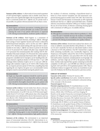© 2013 by the American College of Gastroenterology The American Journal of GASTROENTEROLOGY
491Guidelines for CDI
Summary of the evidence. A cohort study of nosocomial acquisition
of CDI reported higher acquisition rates in double rooms than in
single rooms and a significantly higher risk of acquisition after expo-
sure to a roommate positive for C. difficile (15). If a private room is
not possible, two patients with documented CDI can share a room.
Recommendation
35. Hand hygiene and barrier precautions, including gloves and
gowns, should be used by all health-care workers and visitors
entering the room of any patient with known or suspected
CDI. (Strong recommendation, moderate-quality evidence)
Summary of the evidence. Hand hygiene is a cornerstone of
prevention of nosocomial infections, including C. difficile. Although
hand carriage of most vegetative bacteria and viruses is reduced by
alcohol-based hand antiseptics, such is not the case with C. difficile
spores (179). Therefore, hand washing with soap and water is recom-
mended. In one study, C. difficile was shown to persist on the hands
of 14 of 16 personnel who washed with plain soap compared with
1 of 7 personnel who remained positive after washing with 4% chlo-
rhexidine (Gluconate) antiseptic (15). Personnel who contact patients
withCDIcaneasilycontaminatetheirhandswithC. difficilespores.A
prospective controlled trial of vinyl glove use for handling body sub-
stances showed a significant decline in CDI rates from 7.7 per 1,000
discharges before institution of glove use to 1.5 cases per 1,000 dis-
charges after institution of glove use (P=0.015) (180). Evidence that
the use of gowns prevents spread of CDI is less compelling than that
regarding the use of gloves, but gown use is recommended. Gowns
and gloves must be removed before leaving the patient’s room.
Recommendation
36. Single-use disposable equipment should be used for preven-
tion of CDI transmission. Non-disposable medical equipment
should be dedicated to the patient’s room, and other equip-
ment should be thoroughly cleaned after use in a patient with
CDI. (Strong recommendation, moderate-quality evidence)
Summary of the evidence. Several studies have shown a decrease
in CDI when using disposable thermometers rather than elec-
tronic thermometers. In an RCT, the rate of CDI decreased signif-
icantly from 0.37 to 0.16 per 1,000 patients days when disposable
thermometers were substituted for electric thermometers and was
cost effective (181). Dedicated non-disposable equipment should
be kept in the patient’s room.
Recommendation
37. Disinfectionofenvironmentalsurfacesisrecommendedusingan
Environmental Protection Agency (EPA)-registered disinfectant
with C. difficile-sporicidal label claim or 5,000 p.p.m. chlorine-
containing cleaning agents in areas of potential contamination
by C. difficile. (Strong recommendation, high-quality evidence)
Summary of the evidence. The environment is an important
source of nosocomial infections (182,183). Interventions to re-
duce environmental contamination by C. difficile have decreased
the incidence of infection, including a hypochlorite-based so-
lution in a bone marrow transplant unit and ammonium com-
pound cleaning agent in another study (184–186). The Centers for
Disease Control and Prevention recommends an EPA-registered
disinfectant that has a C. difficile-sporicidal label claim. Available
chlorine concentrations should be 5,000 p.p.m. Evidence supports
the use, for at least 10min, of chlorine-containing cleaning agents
with a minimum of 5,000 p.p.m. of available chlorine.
Recommendation
38 Althoughthereismoderateevidencethattwoprobiotics(L. rham-
nosus GG and S. boulardii) decrease the incidence of antibiotic-
associated diarrhea, there is insufficient evidence that probiotics
prevent CDI. (Strong recommendation, low-quality evidence)
Summary of the evidence. Several meta-analyses have shown a de-
crease in antibiotic-associated diarrhea with probiotics (L. rhamno-
sus GG and S. boulardii), but there are only limited studies to show
a decrease in CDI with probiotics. One RCT showed that a yogurt
drink containing Lactobacillus casei, Lactobacillus bulgaricus, and
Streptococcus thermophilus reduced the risk of CDI in hospitalized
patients for whom antibiotics were prescribed (187), but the study
had small numbers of patients, excluded patients receiving high-risk
antibiotics, and had a high rate of CDI in the placebo-treated pa-
tients. Another study reported that capsules containing Lactobacillus
acidophilus CL1285 and L. casei LBC80R were effective in prevent-
ing both AAD and CDI in 255 hospitalized patients (188). There is
insufficient evidence to support the routine use of probiotics to pre-
vent CDI. Probiotics for RCDI are discussed in a previous section.
CONFLICT OF INTEREST
Guarantor of the article: Christina M. Surawicz, MD.
Specific author contributions: Each author drafted the initial ver-
sion of the major sections and all contributed to substantial editing
of the remainder of the document.
Financial support: None.
Potential competing interests: Dr Ananthakrishnan is on the
scientific advisory boards for Prometheus Laboratory and Janssen.
Dr Binion has received honoraria and is a consultant for Optimer,
Janssen, Abbott, Salix, UCB Pharma, and Given Imaging; Dr
Brandt is on the speaker’s bureau has received grant funding from
Optimer; Dr Gilligan’s research was funded by Remel Lenexa, KS,
Meridian Bioscience, Cincinnati, OH; Cepheid, Sunnyvale, CA, and
TechLab, Blacksburg, VA, and has received honorarium from Alere
Scarborough, ME; Dr Mellow is on the speaker’s bureau of Optimer;
Dr Zuckerbraun is on the speaker’s bureau of Pfizer; Dr McFarland is
on the advisory board of BioK Canada. Dr McFarland is a Government
employee. The remaining authors declare no conflict of interest.
Grateful acknowledgement: The authors are grateful to Ms Susan
Sperline for expert assistance and unflagging energy in preparation
of the manuscript.
REFERENCES
1. McFarland LV. Emerging therapies for Clostridium difficile infections.
Expert Opin Emerg Drugs 2011;16:425–39.
 