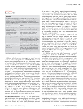 © 2013 by the American College of Gastroenterology The American Journal of GASTROENTEROLOGY
497Guidelines for CDI
APPENDIX
Deﬁnitions of CDI
Deﬁnitions
Use of standardized deﬁnitions for CDI (health-care onset-health-care
facility associated (HO-HCFA), community onset-health-care facility
associated (CO-HCFA), community associated (CA), or indeterminate
disease (ID) will allow comparison among studies. (Strong recommendation,
moderate-quality evidence)
Type of case Deﬁnition
Health-care facility-onset
health-care facility
associated (HO-HCFA)
Occurs when onset of symptoms 3 days
after admission to a health-care facility.
Community onset health-
care facility associated
(CO-HCFA)
Onset of symptoms within 4 weeks after
being discharged from a health-care
facility.
Community associated (CA) Occurs when onset of symptoms occurs
outside a health-care facility or <3 days
after admission to a health-care facility and
has not been discharged from a health-
care facility in the previous 12 weeks.
Indeterminate or unknown
onset (ID)
CDI develops after being discharged from a
health-care facility 4–12 weeks previously.
Recurrent CDI Episode of CDI that occurs 8 weeks after
the onset of a previous episode, provided
the symptoms from the previous episode
resolved.
CDI, Clostridium difﬁcile infection.
CDI may be further defined according to the time of symptom
onset and history of hospitalization (189,190): Health-care onset
health-care facility-associated (HO-HCFA) CDI is defined as onset
of symptoms3 days after admission to a health-care facility. Com-
munity onset health-care facility-associated (CO-HCFA) CDI
is defined as onset of symptoms within 4 weeks after being dis-
charged from a health-care facility. Community-associated (CA)
CDI occurs when a person develops CDI outside of a health-care
facility or <3 days after admission in someone who has not been
discharged from a health-care facility in the previous 12 weeks.
If CDI develops after being discharged from a health-care facil-
ity 4–12 weeks previously, the case is considered as indeterminate
disease (ID). RCDI is defined as an episode of CDI that occurs
8 weeks after the onset of a previous episode, provided the symp-
toms from the previous episode have resolved. Several studies
performed in different geographic areas of the United States docu-
ment HO-HCFA CDI to be the most frequent (53–89%) followed
by CO-HCFA CDI (3–28%), CA (5–27%), and ID (5%) of cases
(15,191–193). In order to ensure uniformity of data reporting and
to allow comparability among studies, we recommend these defi-
nitions be used. For surveillance studies, incidence rates should be
expressed as cases of CDI per 10,000 patient-days (194).
CDI prevalence/incidence. Rates of CDI have been increas-
ing globally since 2000, a national point—prevalence of CDI
from a survey in US health-care facility inpatients in 2008 was
13.1/10,000 patients (195). Almost 70% of patients were >60 years
of age, and 52.2% were 70 years. Nearly 80% had received antibi-
otics in the previous 30 days. Overall, 73% of cases were health-
care-associated CDI. More recent surveillance data from 2010
from the Emerging Infections Program that includes 111 acute-
care hospitals and 310 nursing homes and from the 711 acute-care
hospitals reporting to the National Health Care Safety Network
found that 97% of cases were health-care related. Of these, 75%
had onset of among persons previously hospitalized (196). In a
study of US trends from 2000 to 2005, the incidence of CDI in
adults increased from 5.5/10,000 to 11.2/10,000 (197). In adults
aged 18–44 years, the increase was only 1.3/10,000 to 2.4/10,000,
but in those aged 65–84 years, the increase was from 22.4/10,000
to 49/10,000 and in those >85 years CDI it nearly doubled from
52/10,000 to 112/10,000 (197).
Carriage of C. difficile occurs in 5–15% of healthy adults and
may be transient (198–200). Among newborns and healthy
infants, carriage rates may be as high as 84.4% up to age 2 years
(199,201,202). Some infants may have non-toxigenic strains.
Hospitalized patients have much higher carriage rates; in a pro-
spective study, 26% of 428 patients in a medical ward acquired
C. difficile; 62% remained asymptomatic (15). Among the elderly,
carriage rates may be higher, especially in those in LTCFs. In one
study of an epidemic in a LTCF, 51% of asymptomatic carriers had
toxigenic C. difficile (203), indicating that LTCF may be a reser-
voir for cases of CDI.
CA-CDI has received a great deal of attention as a potential
emerging cause of outpatient diarrheal illness, but all of the stud-
ies of CDI in non-hospitalized populations have used laboratory
surveillance to find cases (204–207). A recent prospective study
of outpatients with diarrheal illnesses presenting to emergency
rooms and outpatient clinics in the United States showed only
43/1091 (3.9%) with positive tests for C. difficile, of whom only
7 (0.6%) had no traditional risk factors for CDI and no co-infec-
tions (208). Within hospitals, even outbreaks of diarrhea attrib-
uted to norovirus have been initially mis-attributed to C. difficile
because of the high carriage rate within hospital populations (209).
Given these data, the pre-test suspicion for CDI in healthy out-
patients without antimicrobial exposures remains low and should
remain so even for outpatients with positive C. difficile tests.
Since2000,anepidemicstrainhasemerged(NAP1/BI/027),asso-
ciated with an increase in the endemic incidence and an increase in
the mortality of patients in some institutions (210–214). The NAP1/
BI/027 strains have a higher rate of fluoroquinolone resistance, pro-
duce 16 times more toxin A, and 23 times more toxin B in vitro than
other C. difficile strains (215); and produce a binary toxin. Patients
infected with this strain are reported to have lower clinical cure
rates and higher rates of CDI recurrences than patients with other
strains (216). However, several studies have failed to demonstrate
an association between NAP1/BI/027 strains and severe disease
(217–220). Moreover, non-027 ribotype strains have been associ-
ated with severe clinical outcomes in at least two studies (221,222).
Transmission. Transmission within health-care facilities largely
results from horizontal transmission via environmental surface
contamination, hand carriage by hospital personnel, and infected
 
