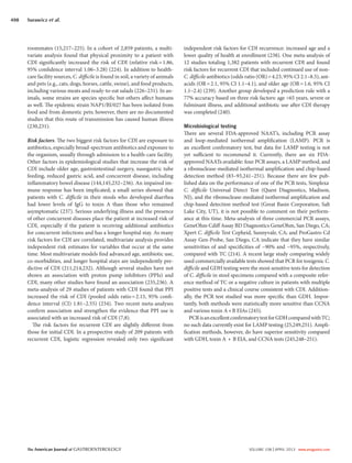 The American Journal of GASTROENTEROLOGY VOLUME 108 | APRIL 2013 www.amjgastro.com
498 Surawicz et al.
roommates (15,217–225). In a cohort of 2,859 patients, a multi-
variate analysis found that physical proximity to a patient with
CDI significantly increased the risk of CDI (relative risk=1.86,
95% confidence interval 1.06–3.28) (224). In addition to health-
care facility sources, C. difficile is found in soil, a variety of animals
and pets (e.g., cats, dogs, horses, cattle, swine), and food products,
including various meats and ready-to-eat salads (226–231). In an-
imals, some strains are species specific but others affect humans
as well. The epidemic strain NAP1/BI/027 has been isolated from
food and from domestic pets; however, there are no documented
studies that this route of transmission has caused human illness
(230,231).
Risk factors. The two biggest risk factors for CDI are exposure to
antibiotics, especially broad-spectrum antibiotics and exposure to
the organism, usually through admission to a health-care facility.
Other factors in epidemiological studies that increase the risk of
CDI include older age, gastrointestinal surgery, nasogastric tube
feeding, reduced gastric acid, and concurrent disease, including
inflammatory bowel disease (144,145,232–236). An impaired im-
mune response has been implicated; a small series showed that
patients with C. difficile in their stools who developed diarrhea
had lower levels of IgG to toxin A than those who remained
asymptomatic (237). Serious underlying illness and the presence
of other concurrent diseases place the patient at increased risk of
CDI, especially if the patient is receiving additional antibiotics
for concurrent infections and has a longer hospital stay. As many
risk factors for CDI are correlated, multivariate analysis provides
independent risk estimates for variables that occur at the same
time. Most multivariate models find advanced age, antibiotic use,
co-morbidities, and longer hospital stays are independently pre-
dictive of CDI (211,214,232). Although several studies have not
shown an association with proton pump inhibitors (PPIs) and
CDI, many other studies have found an association (235,236). A
meta-analysis of 29 studies of patients with CDI found that PPI
increased the risk of CDI (pooled odds ratio=2.15, 95% confi-
dence interval (CI) 1.81–2.55) (234). Two recent meta-analyses
confirm association and strengthen the evidence that PPI use is
associated with an increased risk of CDI (7,8).
The risk factors for recurrent CDI are slightly different from
those for initial CDI. In a prospective study of 209 patients with
recurrent CDI, logistic regression revealed only two significant
independent risk factors for CDI recurrence: increased age and a
lower quality of health at enrollment (238). One meta-analysis of
12 studies totaling 1,382 patients with recurrent CDI and found
risk factors for recurrent CDI that included continued use of non-
C. difficile antibiotics (odds ratio (OR)=4.23, 95% CI 2.1–8.5), ant-
acids (OR=2.1, 95% CI 1.1–4.1), and older age (OR=1.6, 95% CI
1.1–2.4) (239). Another group developed a prediction rule with a
77% accuracy based on three risk factors: age >65 years, severe or
fulminant illness, and additional antibiotic use after CDI therapy
was completed (240).
Microbiological testing
There are several FDA-approved NAAT’s, including PCR assay
and loop-mediated isothermal amplification (LAMP). PCR is
an excellent confirmatory test, but data for LAMP testing is not
yet sufficient to recommend it. Currently, there are six FDA-
approved NAATs available: four PCR assays, a LAMP method, and
a ribonuclease-mediated isothermal amplification and chip-based
detection method (83–93,241–251). Because there are few pub-
lished data on the performance of one of the PCR tests, Simplexa-
C. difficile Universal Direct Test (Quest Diagnostics, Madison,
NJ), and the ribonuclease-mediated isothermal amplification and
chip-based detection method test (Great Basin Corporation, Salt
Lake City, UT), it is not possible to comment on their perform-
ance at this time. Meta-analysis of three commercial PCR assays,
GeneOhm Cdiff Assay BD Diagnostics GeneOhm, San Diego, CA;
Xpert C. difficile Test Cepheid, Sunnyvale, CA; and ProGastro Cd
Assay Gen-Probe, San Diego, CA indicate that they have similar
sensitivities of and specificities of ~90% and ~95%, respectively,
compared with TC (214). A recent large study comparing widely
used commercially available tests showed that PCR for toxigenic C.
difficile and GDH testing were the most sensitive tests for detection
of C. difficile in stool specimens compared with a composite refer-
ence method of TC or a negative culture in patients with multiple
positive tests and a clinical course consistent with CDI. Addition-
ally, the PCR test studied was more specific than GDH. Impor-
tantly, both methods were statistically more sensitive than CCNA
and various toxin A+B EIAs (245).
PCRisanexcellentconfirmatorytestforGDHcomparedwithTC;
no such data currently exist for LAMP testing (25,249,251). Ampli-
fication methods, however, do have superior sensitivity compared
with GDH, toxin A + B EIA, and CCNA tests (245,248–251).
 