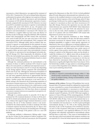© 2013 by the American College of Gastroenterology The American Journal of GASTROENTEROLOGY
483Guidelines for CDI
vancomycin; a third, fidaxomicin, was approved for treatment of
CDI in 2011. Treatment for CDI can be initiated before laboratory
confirmation for patients with a high pre-test suspicion of disease.
Two older RCTs that compared vancomycin and metronidazole
for treatment of CDI did not demonstrate superiority of metro-
nidazole compared with vancomycin (33,49). However, two more
recent RCTs concluded vancomycin is superior to metronidazole
for patient with severe CDI (50,51). In one, 150 patients were
stratified by an ad-hoc definition of CDI severity and then rand-
omized to oral metronidazole or vancomycin (50). Clinical cure
was defined as a negative follow-up toxin assay and absence of
diarrhea on day 6 of therapy. Using this definition, 90% of patients
treated with metronidazole and 98% treated with vancomycin
were cured of mild CDI, but cure rates were lower in the severe
disease group treated with metronidazole (76%) compared with
vancomycin (97%). Although widely cited as evidence that van-
comycin is superior to metronidazole for the treatment of severe
CDI, this study has potential limitations, including nonstandard
dose of metronidazole and using an invalidated definition of cure
(a negative follow-up toxin assay) when metronidazole is known
to be inferior to vancomycin for microbiological end points dur-
ing CDI therapy (52). Most importantly, the definition of mild
CDI in the trial included many patients who would be considered
as having severe CDI by the proposed definition based on cohort
studies in this treatment guideline.
Although the continued preference for metronidazole as the
treatment of choice in mild-to-moderate CDI is based on equal
efficacy for most patients, an additional and important reason re-
mains cost. Oral vancomycin costs $71 to 143 per day (depending
on the dosing regimen chosen) compared with metronidazole,
which costs $2 per day. Although the intravenous formulation of
vancomycin can be compounded by inpatient hospital pharma-
cies and some outpatient pharmacies at approximately half this
cost, the cost difference remains substantial and can impair com-
pliance. Another reason that vancomycin is not used in the in-
patient setting is the theoretical risk of promoting acquisition of
vancomycin-resistant enterococcus. However, vancomycin-resist-
ant enterococcus has not been shown to be a valid reason to avoid
use of vancomycin for treatment of CDI, as both vancomycin and
metronidazole treatment for CDI have been shown to promote
vancomycin-resistant enterococcus acquisition in prospective ob-
servational studies (52).
Although it is common practice to prescribe 10–14 days of
treatment for CDI, treatment duration is 10 days in all the previ-
ous RCTs of both metronidazole and vancomycin. Because there
is no evidence that supports longer treatment durations as more
efficacious, the use of 14-day treatment courses is not recom-
mended for the initial treatment of mild-to-moderate CDI when
a treatment response has been observed by day 10. There is also
no evidence to support the practice of extending anti-CDI therapy
for the duration of therapy if the patient is also on a non-CDI
antibiotic.
An alternate antibiotic is fidaxomicin (200mg orally 2 times
per day for 10 days) for the treatment of mild-to-moderate CDI.
On the basis of two RCTs with oral vancomycin, the FDA granted
approval for fidaxomicin in May 2011 (53,54). In both published
phase III trials, fidaxomicin demonstrated non-inferiority to van-
comycin in the modified intention-to-treat and the per-protocol
analyses for clinical response at the end of therapy and at 25 days
post therapy. Further post-hoc analyses suggested that fidaxomicin
is superior to vancomycin as there were fewer recurrences at 25
days after therapy. However, this superiority was seen only with
initial infections not caused by NAP1/BI/027 where fidaxomicin
was associated with a 16.9 and 19.6% risk reduction for recur-
rence in the two trials, which translates to a number needed to
treat of 5–6 patients with non-/NAP1/BI/027 CDI treated with
fidaxomicin to prevent one recurrence.
There are several important limitations to these findings.
First, neither trial extended to 90 days, the full extent needed to
document recurrences by identical strains. Second, there is no
biological plausibility to explain a strain-specific superiority of
fidaxomicin; there are no differences in minimal inhibitory con-
centrations between NAP1/BI/027 and non-NAP1/BI/027 strains,
and both vancomycin and fidaxomicin have similar spectra of
activity against Gram-positive stool bacteria. Third, surveillance
testing in a patient on the fidaxomicin study arm has already re-
vealed the evolution of a C. difficile strain with an elevated mini-
mal inhibitory concentration to fidaxomicin due to a mutation
in RNA polymerase B. Resistance to vancomycin in vitro has not
been observed in vancomycin trials to date. Finally, the cost of
fidaxomicin is significantly higher than that of vancomycin. Given
the limited data available, we urge caution in committing patients
to a course of this drug before more definitive evidence of superi-
ority in post-marketing clinical trials.
Recommendation
10. Failure to respond to metronidazole therapy within 5–7 days
should prompt consideration of a change in therapy to vanco-
mycin at standard dosing. (Strong recommendation, moder-
ate-quality evidence)
Summary of the evidence. Previous CDI guidelines have not de-
lineated when CDI patients should be evaluated for treatment fail-
ure once committed to a course of metronidazole for CDI or when
a change from metronidazole to vancomycin or other agents is
indicated. In the largest observational prospective study of metro-
nidazole-treated CDI patients, 103 of 207 (50%) had complete re-
sponses to 9 days of therapy. Of the remaining patients, 58 (28%)
had an initial response to metronidazole but developed recurrent
CDI (RCDI) within 90 days. Forty-six (22%) patients had no re-
sponse to metronidazole by day 9 of treatment and ultimately
were switched to oral vancomycin (n=16, 8%) or given prolonged
metronidazole therapy (n=30, 14%) at the treating physician’s
discretion. In all, 5 of the 16 patients (31%) switched to vancomy-
cin and 15 of the 30 patients (50%) kept on metronidazole had a
response to treatment, a non-significant difference (P=0.35). Of
the patients who ultimately responded to metronidazole, almost
half had done so with only a 7-day course of metronidazole; the
exact day upon which most patients had symptom resolution was
not reported (55). Given the initial response rate to metronidazole
 