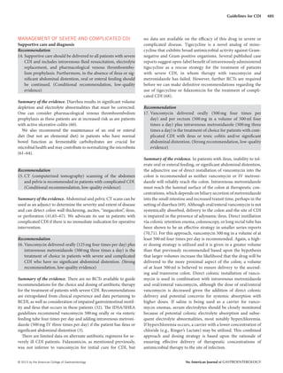 © 2013 by the American College of Gastroenterology The American Journal of GASTROENTEROLOGY
485Guidelines for CDI
MANAGEMENT OF SEVERE AND COMPLICATED CDI
Supportive care and diagnosis
Recommendation
14. Supportive care should be delivered to all patients with severe
CDI and includes intravenous fluid resuscitation, electrolyte
replacement, and pharmacological venous thromboembo-
lism prophylaxis. Furthermore, in the absence of ileus or sig-
nificant abdominal distention, oral or enteral feeding should
be continued. (Conditional recommendation, low-quality
evidence)
Summary of the evidence. Diarrhea results in significant volume
depletion and electrolyte abnormalities that must be corrected.
One can consider pharmacological venous thromboembolism
prophylaxis as these patients are at increased risk as are patients
with active ulcerative colitis (60).
We also recommend the maintenance of an oral or enteral
diet (but not an elemental diet) in patients who have normal
bowel function as fermentable carbohydrates are crucial for
microbial health and may contribute to normalizing the microbiota
(61–64).
Recommendation
15. CT (computerized tomography) scanning of the abdomen
and pelvis is recommended in patients with complicated CDI.
(Conditional recommendation, low-quality evidence)
Summary of the evidence. Abdominal and pelvic CT scans can be
used as an adjunct to determine the severity and extent of disease
and can detect colon wall thickening, ascites, “megacolon”, ileus,
or perforation (41,65–67). We advocate its use in patients with
complicated CDI if there is no immediate indication for operative
intervention.
Recommendation
16. Vancomycin delivered orally (125mg four times per day) plus
intravenous metronidazole (500mg three times a day) is the
treatment of choice in patients with severe and complicated
CDI who have no significant abdominal distention. (Strong
recommendation, low-quality evidence)
Summary of the evidence. There are no RCTs available to guide
recommendations for the choice and dosing of antibiotic therapy
for the treatment of patients with severe CDI. Recommendations
are extrapolated from clinical experience and data pertaining to
RCDI, as well as consideration of impaired gastrointestinal motil-
ity and ileus that occurs in these patients (32). The IDSA/SHEA
guidelines recommend vancomycin 500mg orally or via enteric
feeding tube four times per day and adding intravenous metroni-
dazole (500mg IV three times per day) if the patient has ileus or
significant abdominal distention (3).
There are limited data on alternate antibiotic regimens for se-
verely ill CDI patients. Fidaxomicin, as mentioned previously,
was not inferior to vancomycin for initial cure for CDI, but
no data are available on the efficacy of this drug in severe or
complicated disease. Tigecycline is a novel analog of mino-
cycline that exhibits broad antimicrobial activity against Gram-
negative and Gram-positive organisms. Several published case
reports suggest open-label benefit of intravenously administered
tigecycline as a rescue strategy for the treatment of patients
with severe CDI, in whom therapy with vancomycin and
metronidazole has failed. However, further RCTs are required
before we can make definitive recommendations regarding the
use of tigecycline or fidaxomicin for the treatment of compli-
cated CDI (68).
Recommendation
17. Vancomycin delivered orally (500mg four times per
day) and per rectum (500mg in a volume of 500ml four
times a day) plus intravenous metronidazole (500mg three
times a day) is the treatment of choice for patients with com-
plicated CDI with ileus or toxic colitis and/or significant
abdominal distention. (Strong recommendation, low-quality
evidence)
Summary of the evidence. In patients with ileus, inability to tol-
erate oral or enteral feeding, or significant abdominal distention,
the adjunctive use of direct installation of vancomycin into the
colon is recommended as neither vancomycin or IV metroni-
dazole will reliably reach the colon. Intravenous metronidazole
must reach the luminal surface of the colon at therapeutic con-
centrations, which depends on biliary secretion of metronidazole
into the small intestine and increased transit time, perhaps in the
setting of diarrhea (69). Although oral/enteral vancomycin is not
systemically absorbed, delivery to the colon and the site of CDI
is impaired in the presence of adynamic ileus. Direct instillation
via colonic retention enema, colonoscopy, or long rectal tube has
been shown to be an effective strategy in smaller series reports
(70,71). For this approach, vancomycin 500mg in a volume of at
least 500ml four times per day is recommended. Again, a high-
er dosing strategy is utilized and it is given in a greater volume
than that previously recommended based upon the hypothesis
that larger volumes increase the likelihood that the drug will be
delivered to the more proximal aspect of the colon; a volume
of at least 500ml is believed to ensure delivery to the ascend-
ing and transverse colon. Direct colonic installation of vanco-
mycin is used in combination with intravenous metronidazole
and oral/enteral vancomycin, although the dose of oral/enteral
vancomycin is decreased given the addition of direct colonic
delivery and potential concerns for systemic absorption with
higher doses. If saline is being used as a carrier for vanco-
mycin enemas, serum electrolytes should be closely monitored
because of potential colonic electrolyte absorption and subse-
quent electrolyte abnormalities, most notably hyperchloremia.
If hyperchloremia occurs, a carrier with a lower concentration of
chloride (e.g., Ringer’s Lactate) may be utilized. This combined
approach and dosing strategy is based upon the rationale of
ensuring effective delivery of therapeutic concentrations of
antimicrobial therapy to the site of infection.
 