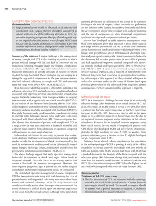 The American Journal of GASTROENTEROLOGY VOLUME 108 | APRIL 2013 www.amjgastro.com
486 Surawicz et al.
reported perforation or infarction of the colon to be common
findings at the time of surgery, colonic necrosis and perforation
are not inherent to the disease process (69); they likely result from
the development of shock with secondary non-occlusive ischemia
and the use of vasopressors or when abdominal compartment
syndrome develops and compromises colonic perfusion.
Interest has developed in early operative management other
than colon resection given that the colon is most often viable at
this stage without perforation (78,79). A recent case-controlled
series demonstrated that loop ileostomy with intraoperative colon
lavage with polyethylene glycol 3350/balanced electrolyte solu-
tion and post-operative antegrade colonic vancomycin flushes via
the ileostomy led to colon preservation in over 90% of patients
and had significantly improved survival compared with histori-
cal controls who had undergone colectomy (19% vs. 50% mortal-
ity) (78). Over 80% of cases were performed using a minimally
invasive surgical approach, and a majority of patients who were
followed long term had restoration of gastrointestinal continu-
ity. Advantages of this approach are the potential willingness to
utilize this treatment earlier in the course of disease based upon
potential preservation of the colon and fewer long-term adverse
consequences. Further validation of this approach is required.
MANAGEMENT OF RCDI
RCDI is a therapeutic challenge because there is no uniformly
effective therapy. After treatment of an initial episode of C. dif-
ficile, the chance of RCDI within 8 weeks is 10–20%, but when
a patient has had one recurrence, rates of further recurrences
increase to 40–65% (80). Recurrence can be due to the same
strain or to a different strain (81). Recurrences may be due to
an impaired immune response and/or alteration of the colonic
microbiota. Evidence for an impaired immune response comes
from small studies. In one study of hospitalized patients with
CDI, those who developed RCDI had lower levels of immuno-
globulin G (IgG) antibody to toxin A (82). In another, three
patients who were given a vaccine to clear C. difficile developed
an IgG response to toxin A (83).
Evidence that an altered colonic microbiota is the main factor
in the pathophysiology of RCDI is growing. A study of the colonic
microbiota in normal controls, individuals with one episode of
CDI and patients with RCDI, showed that those with RCDI had
a marked decrease in the diversity of the flora compared with the
other two groups (84). Moreover, therapy that puts healthy donor
stool into the stomach, small intestine, or colon of patients with
RCDI (fecal microbiota transplant (FMT)) has the highest rate of
success (≥90%) compared with results of other therapies (85).
Recommendation
Treatment of 1–2 CDI recurrences
19. The first recurrence of CDI can be treated with the same regi-
men that was used for the initial episode. If severe, however,
vancomycin should be used. The second recurrence should
be treated with a pulsed vancomycin regimen. (Conditional
recommendation, low-quality evidence)
SURGERY FOR COMPLICATED CDI
Recommendation
18. Surgical consultation should be obtained on all patients with
complicated CDI. Surgical therapy should be considered in
patients with any one of the following attributed to CDI: hy-
potension requiring vasopressor therapy; clinical signs of sep-
sis and organ dysfunction; mental status changes; WBC count
≥50,000cells/μl, lactate ≥5mmol/l; or complicated CDI with
failure to improve on medical therapy after 5 days. (Strong rec-
ommendation, moderate-quality evidence)
Summary of the evidence. A major challenge in the management
of severe, complicated CDI is the inability to predict in which
patient medical therapy will fail, and lack of consensus on the
indications or timing of surgery except the very rare complication
of colonic perforation. The vague term “clinical deterioration” is
frequently mentioned in already critically ill patients in whom
medical therapy has failed. These strategies rely on surgery as a
salvage therapy, which may account for the poor outcomes associ-
ated with subtotal colectomy in complicated CDI, and mortality
rates that range from 35% to 80% (38,39,41,42,65,72).
It has become evident that surgery is of benefit to patients at the
advanced extreme of CDI, and early surgical consultation has been
associated with improved survival. Data reviewed in several series
suggest that earlier colectomy (time from presentation to surgery)
was associated with a significantly decreased mortality (40,73,74).
In an analysis of the literature from January 1989 to May 2009,
earlier diagnosis and treatment with subtotal colectomy and end-
ileostomy reduced mortality associated with fulminant CDI (75).
One study demonstrated a trend toward decreased mortality rates
in patients with fulminant disease who underwent colectomy
compared with those who did not (42). These investigators fur-
ther showed that admission of patients with complicated CDI to
a surgical service was associated with a decreased mortality and
a shorter mean interval from admission to operation compared
with admission to a non-surgical service.
Independent risk factors for mortality in patients who under-
went colectomy that have been found consistently among multiple
studies include the development of shock, as determined by the
need for vasopressors, and increased lactate (≥5mmol/l), mental
status changes, end organ failure, renal failure, and the need for
preoperative intubation and ventilation (39,43,65,74).
The above findings suggest that early operative management
before the development of shock and organ failure leads to
improved survival. Currently, there is no scoring system that
creates a threshold for operative management. However, the
more negative prognostic signs a patient has, the earlier surgical
consultation and operative management should be considered.
The established operative management of severe, complicated
CDI has been subtotal colectomy with end-ileostomy. Survival of
patients treated with segmental colectomy were worse than those
treated with subtotal colectomy (41,76,77), likely because CDI
usually involves the entire colon. Intraoperative assessment of the
extent of disease is difficult based upon the external appearance
of the colon from the serosal surface. Although some series have
 