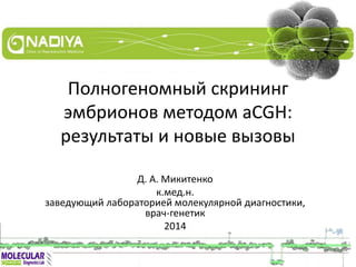 Полногеномный скрининг
эмбрионов методом aCGH:
результаты и новые вызовы
Д. А. Микитенко
к.мед.н.
заведующий лабораторией молекулярной диагностики,
врач-генетик
2014
 