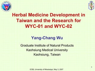 Herbal Medicine Development in Taiwan and the Research for WYC-01 and WYC-02 Yang-Chang Wu Graduate Institute of Natural Products Kaohsiung Medical University Kaohsiung, Taiwan 1 ICSB, University of Mississippi, May 3, 2007 