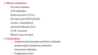 2. Blood examination-
- Elevated creatinine.
- ASO antibodies
- Reduced serum C3 level
- Elevated serum IGM and IGG
- Anemia –hemodilution
- Abnormal albumin levels
- E.S.R. increased.
- Blood of urea elevated
3. Immunology -
 Antiglomerular basement membrane antibodies
 Antineutrophil cytoplasmic antibodies
 Antinuclear antibodies
 Complement levels
 