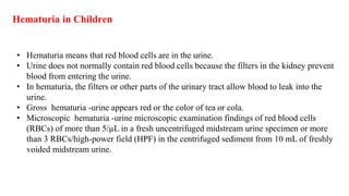 Hematuria in Children
• Hematuria means that red blood cells are in the urine.
• Urine does not normally contain red blood cells because the filters in the kidney prevent
blood from entering the urine.
• In hematuria, the filters or other parts of the urinary tract allow blood to leak into the
urine.
• Gross hematuria -urine appears red or the color of tea or cola.
• Microscopic hematuria -urine microscopic examination findings of red blood cells
(RBCs) of more than 5/µL in a fresh uncentrifuged midstream urine specimen or more
than 3 RBCs/high-power field (HPF) in the centrifuged sediment from 10 mL of freshly
voided midstream urine.
 