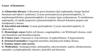 Causes of hematuria -
A. Glomerular diseases-1) Recurrent gross hematuria (IgA nephropathy, benign familial
hematuria and Alport’s syndrome); 2) acute poststreptococcal glomerulonephritis; 3)
membranoproliferative glomerulonephritis; 4) systemic lupus erythematosus; 5) membranous
nephropathy; 6) rapidly progressive glomerulonephritis, Henoch-Schonlein purpura and
Goodpasture’s disease.
B. Interstitial and tubular-1) acute pyelonephritis; 2) acute interstitial nephritis; 3)
tuberculosis.
C. Hematologic causes-Sickle cell disease, coagulopathies, von Willebrand’s disease, renal
vein thrombosis and thrombocytopenia.
D. Urinary tract-1) bacterial or viral infection, 2) nephrolithiasis; 3) hypercalciuria.
E. Structural anomalies-Congenital anomalies and polycystic kidney disease.
F. Trauma, tumors and exercise.
G. Medications- Aminoglycosides, amitryptiline, anticonvulsants, aspirin, chlorpromazine,
coumadin, cyclophosphamide, diuretics, penicillin and thorazine.
 