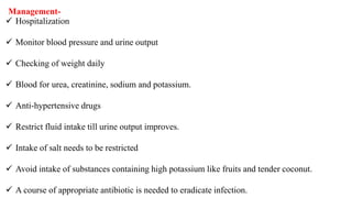  Hospitalization
 Monitor blood pressure and urine output
 Checking of weight daily
 Blood for urea, creatinine, sodium and potassium.
 Anti-hypertensive drugs
 Restrict fluid intake till urine output improves.
 Intake of salt needs to be restricted
 Avoid intake of substances containing high potassium like fruits and tender coconut.
 A course of appropriate antibiotic is needed to eradicate infection.
Management-
 