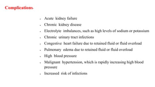  Acute kidney failure
 Chronic kidney disease
 Electrolyte imbalances, such as high levels of sodium or potassium
 Chronic urinary tract infections
 Congestive heart failure due to retained fluid or fluid overload
 Pulmonary edema due to retained fluid or fluid overload
 High blood pressure
 Malignant hypertension, which is rapidly increasing high blood
pressure
 Increased risk of infections
Complications-
 