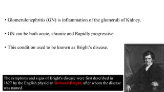 • Glomerulonephritis (GN) is inflammation of the glomeruli of Kidney.
• GN can be both acute, chronic and Rapidly progressive.
• This condition used to be known as Bright’s disease.
The symptoms and signs of Bright's disease were first described in
1827 by the English physician Richard Bright, after whom the disease
was named.
 