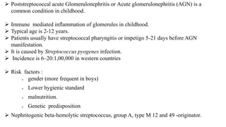  Poststreptococcal acute Glomerulonephritis or Acute glomerulonephritis (AGN) is a
common condition in childhood.
 Immune mediated inflammation of glomerules in childhood.
 Typical age is 2-12 years.
 Patients usually have streptococcal pharyngitis or impetigo 5-21 days before AGN
manifestation.
 It is caused by Streptococcus pyogenes infection.
 Incidence is 6–20:1,00,000 in western countries
 Risk factors :
 gender (more frequent in boys)
 Lower hygienic standard
 malnutrition.
 Genetic predisposition
 Nephritogenic beta-hemolytic streptococcus, group A, type M 12 and 49 -originator.
 