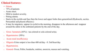 • Edema
- 75% of patients
- Acute onset.
- Mild to modest severity.
- Pitting edema.
- Starts in the eyelids and face then the lower and upper limbs then generalized (Hydrocele, ascites.
Pericardial and pleural effusion.)
- It may be migratory: appear in eyelid in the morning, disappear in the afternoon and reappear
around the ankle in the ambulant patients by the end of the day.
 Gross hematuria (65%) - tea colored or cola colored urine;
 Hypertension (50%)
 Acute renal insufficiency
 Oliguria-Urine output is less than 400 ml/day - 0 .5ml/hour/day
 Hypertension.
 General- Fever, Pallor, headache, malaise, anorexia, nausea and vomiting.
Clinical features-
 