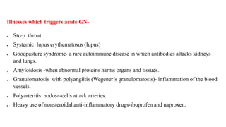 Illnesses which triggers acute GN-
 Strep throat
 Systemic lupus erythematosus (lupus)
 Goodpasture syndrome- a rare autoimmune disease in which antibodies attacks kidneys
and lungs.
 Amyloidosis -when abnormal proteins harms organs and tissues.
 Granulomatosis with polyangiitis (Wegener’s granulomatosis)- inflammation of the blood
vessels.
 Polyarteritis nodosa-cells attack arteries.
 Heavy use of nonsteroidal anti-inflammatory drugs-ibuprofen and naproxen.
 