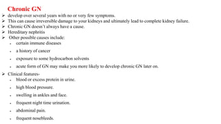  develop over several years with no or very few symptoms.
 This can cause irreversible damage to your kidneys and ultimately lead to complete kidney failure.
 Chronic GN doesn’t always have a cause.
 Hereditary nephritis
 Other possible causes include:
 certain immune diseases
 a history of cancer
 exposure to some hydrocarbon solvents
 acute form of GN may make you more likely to develop chronic GN later on.
 Clinical features-
 blood or excess protein in urine.
 high blood pressure.
 swelling in ankles and face.
 frequent night time urination.
 abdominal pain.
 frequent nosebleeds.
Chronic GN
 