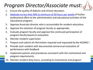 Program Director/Associate must: Ensure the quality of didactic and clinical education.Dedicate no less that 50% (a minimum of 20 hours per week) of his/her professional effort to the administrative and educational activities of the educational program; Approve Associate director who is accountable for resident education;Approve the selection of program faculty as appropriate;Evaluate program faculty and approve the continued participation of program faculty based on evaluationMonitor resident supervisionPrepare and submit all information required and requested by the ACGME-IProvide each resident with documented semiannual evaluation of performance with feedbackImplement policies and procedures consistent with the institutional and program requirements.Monitor resident duty hours, according to institutional and program
