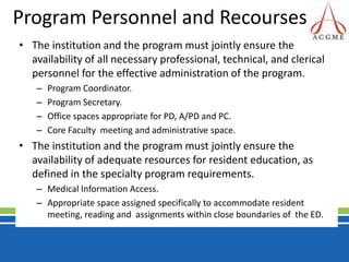 Program Personnel and RecoursesThe institution and the program must jointly ensure the availability of all necessary professional, technical, and clerical personnel for the effective administration of the program.Program Coordinator.Program Secretary.Office spaces appropriate for PD, A/PD and PC.Core Faculty  meeting and administrative space.The institution and the program must jointly ensure the availability of adequate resources for resident education, as defined in the specialty program requirements.Medical Information Access.Appropriate space assigned specifically to accommodate resident meeting, reading and  assignments within close boundaries of  the ED.