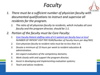 FacultyThere must be a sufficient number of physician faculty with documented qualifications to instruct and supervise all residents for the program. The ratio of all physician faculty to residents, which includes all core faculty and the program director, should be 1:1.Portion of the faculty must be Core Faculty:Core Faculty Patient staffing ratio of 4.5 patient per faculty hour or less( NUMBER OF PATIENT VISIT PER YEAR/Number of Faculty hours per day/365)Core physician faculty to resident ratio must be no less than 1:6.Devote a minimum of 15 hours per week to resident education & administration. Are expect evaluators of the competency domains; Work closely with and support the program director; Assist in developing and implementing evaluation systems; Teach and advise residents.