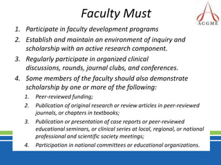 Faculty MustParticipate in faculty development programs Establish and maintain an environment of inquiry and scholarship with an active research component. Regularly participate in organized clinical discussions, rounds, journal clubs, and conferences. Some members of the faculty should also demonstrate scholarship by one or more of the following: Peer-reviewed funding; Publication of original research or review articles in peer-reviewed journals, or chapters in textbooks; Publication or presentation of case reports or peer-reviewed educational seminars, or clinical series at local, regional, or national professional and scientific society meetings; Participation in national committees or educational organizations.
