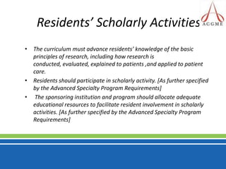 Residents’ Scholarly Activities The curriculum must advance residents’ knowledge of the basic principles of research, including how research is conducted, evaluated, explained to patients ,and applied to patient care. Residents should participate in scholarly activity. [As further specified by the Advanced Specialty Program Requirements] The sponsoring institution and program should allocate adequate educational resources to facilitate resident involvement in scholarly activities. [As further specified by the Advanced Specialty Program Requirements]
