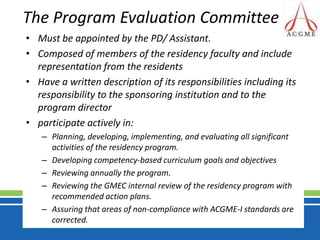 The Program Evaluation Committee Must be appointed by the PD/ Assistant.Composed of members of the residency faculty and include representation from the residentsHave a written description of its responsibilities including its responsibility to the sponsoring institution and to the program directorparticipate actively in:Planning, developing, implementing, and evaluating all significant activities of the residency program.Developing competency-based curriculum goals and objectivesReviewing annually the program.Reviewing the GMEC internal review of the residency program with recommended action plans.Assuring that areas of non-compliance with ACGME-I standards are corrected.