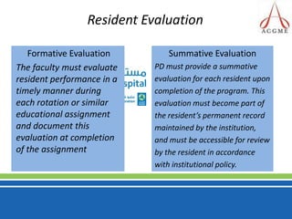 Resident Evaluation Formative Evaluation The faculty must evaluate resident performance in a timely manner during each rotation or similar educational assignment and document this evaluation at completion of the assignmentSummative EvaluationPD must provide a summativeevaluation for each resident uponcompletion of the program. Thisevaluation must become part ofthe resident’s permanent recordmaintained by the institution,and must be accessible for reviewby the resident in accordancewith institutional policy.
