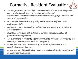 Formative Resident EvaluationThe Program must provide objective assessments of competence in patient care, medical knowledge, practice-based learning and improvement, interpersonal and communication skills, professionalism, and systems-based practiceUse multiple evaluators (e.g., faculty, peers, patients, self, and other professional staff)Document progressive resident performance improvement appropriate to educational levelProvide each resident with a documented semi-annual evaluation of performance with feedbackThe evaluations of resident performance must be accessible for review by the resident, in accordance with institutional policyAssessment must include a review of case volume, and breadth and complexity of patient cases.Assessment should specifically monitor resident knowledge by use of formal in-service cognitive exams.