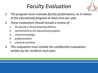 Faculty Evaluation The program must evaluate faculty performance, as it relates to the educational program at least once per year. These evaluations should include a review of the faculty’s clinical teaching abilities, commitment to the educational program, clinical knowledge.professionalismscholarly activities. This evaluation must include the confidential evaluations written by the residents each year.