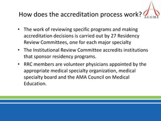 How does the accreditation process work?The work of reviewing specific programs and making accreditation decisions is carried out by 27 Residency Review Committees, one for each major specialty The Institutional Review Committee accredits institutions that sponsor residency programs. RRC members are volunteer physicians appointed by the appropriate medical specialty organization, medical specialty board and the AMA Council on Medical Education.
